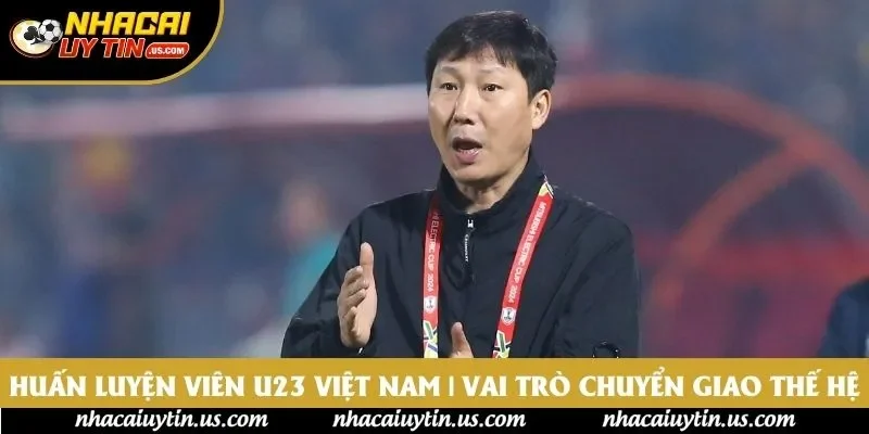 Huấn Luyện Viên U23 Việt Nam | Vai Trò Chuyển Giao Thế Hệ